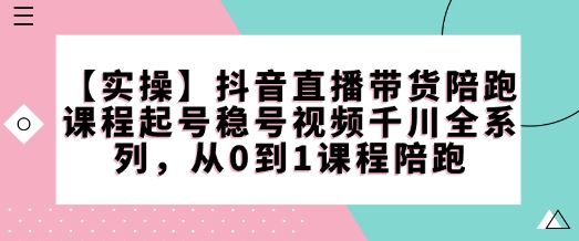 【实操】抖音直播带货陪跑课程起号稳号视频千川全系列，从0到1课程陪跑-潜行者