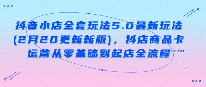 抖音小店全套玩法5.0最新玩法(2月20更新新版)，抖店商品卡运营从零基础到起店全流程-潜行者