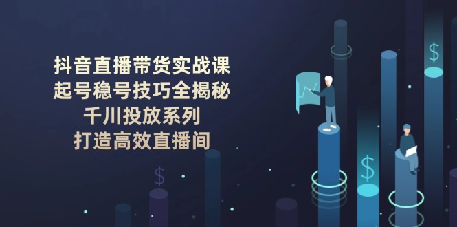 （14136期）抖音直播带货实战课：起号稳号技巧全揭秘, 千川投放系列, 打造高效直播间-潜行者