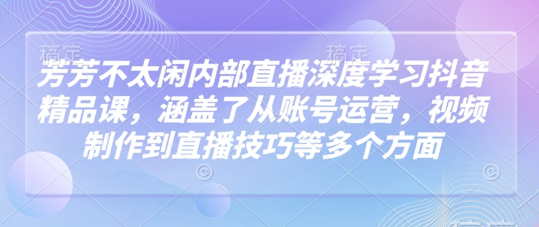 芳芳不太闲内部直播深度学习抖音精品课，涵盖了从账号运营，视频制作到直播技巧等多个方面-潜行者