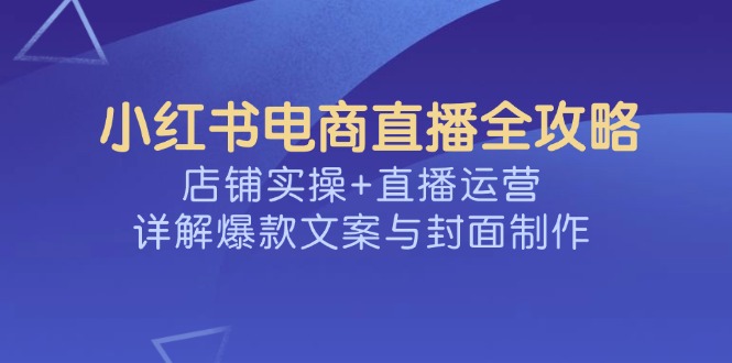 （14410期）小红书电商直播全攻略，店铺实操+直播运营，详解爆款文案与封面制作-潜行者