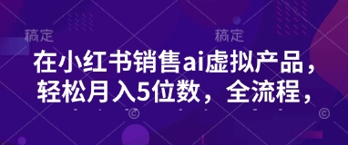 小红书销售ai虚拟产品，轻松月入5位数，全流程，超细节变现过程，完全无卡点-潜行者
